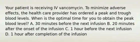 Your patient is receiving IV vancomycin. To minimize adverse effects, the health care provider has ordered a peak and trough blood levels. When is the optimal time for you to obtain the peak blood level? A. 30 minutes before the next infusion B. 20 minutes after the onset of the infusion C. 1 hour before the next infusion D. 1 hour after completion of the infusion