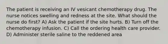 The patient is receiving an IV vesicant chemotherapy drug. The nurse notices swelling and redness at the site. What should the nurse do first? A) Ask the patient if the site hurts. B) Turn off the chemotherapy infusion. C) Call the ordering health care provider. D) Administer sterile saline to the reddened area