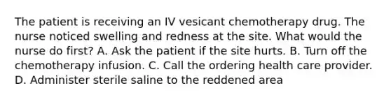 The patient is receiving an IV vesicant chemotherapy drug. The nurse noticed swelling and redness at the site. What would the nurse do first? A. Ask the patient if the site hurts. B. Turn off the chemotherapy infusion. C. Call the ordering health care provider. D. Administer sterile saline to the reddened area