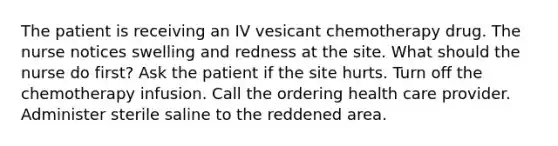 The patient is receiving an IV vesicant chemotherapy drug. The nurse notices swelling and redness at the site. What should the nurse do first? Ask the patient if the site hurts. Turn off the chemotherapy infusion. Call the ordering health care provider. Administer sterile saline to the reddened area.