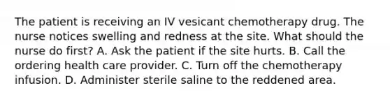 The patient is receiving an IV vesicant chemotherapy drug. The nurse notices swelling and redness at the site. What should the nurse do first? A. Ask the patient if the site hurts. B. Call the ordering health care provider. C. Turn off the chemotherapy infusion. D. Administer sterile saline to the reddened area.