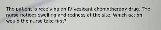 The patient is receiving an IV vesicant chemotherapy drug. The nurse notices swelling and redness at the site. Which action would the nurse take first?