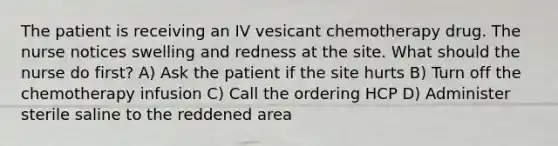 The patient is receiving an IV vesicant chemotherapy drug. The nurse notices swelling and redness at the site. What should the nurse do first? A) Ask the patient if the site hurts B) Turn off the chemotherapy infusion C) Call the ordering HCP D) Administer sterile saline to the reddened area