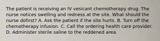 The patient is receiving an IV vesicant chemotherapy drug. The nurse notices swelling and redness at the site. What should the nurse dofirst? A. Ask the patient if the site hurts. B. Turn off the chemotherapy infusion. C. Call the ordering health care provider. D. Administer sterile saline to the reddened area.