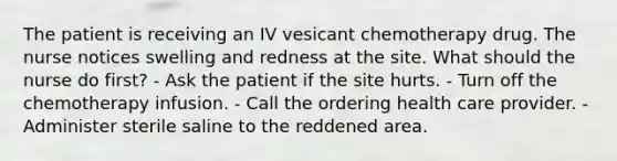 The patient is receiving an IV vesicant chemotherapy drug. The nurse notices swelling and redness at the site. What should the nurse do first? - Ask the patient if the site hurts. - Turn off the chemotherapy infusion. - Call the ordering health care provider. - Administer sterile saline to the reddened area.