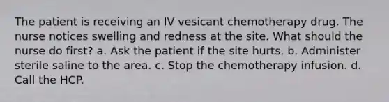 The patient is receiving an IV vesicant chemotherapy drug. The nurse notices swelling and redness at the site. What should the nurse do first? a. Ask the patient if the site hurts. b. Administer sterile saline to the area. c. Stop the chemotherapy infusion. d. Call the HCP.