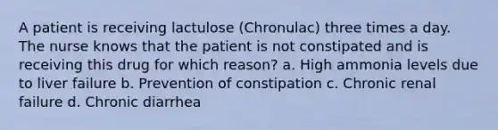 A patient is receiving lactulose (Chronulac) three times a day. The nurse knows that the patient is not constipated and is receiving this drug for which reason? a. High ammonia levels due to liver failure b. Prevention of constipation c. Chronic renal failure d. Chronic diarrhea