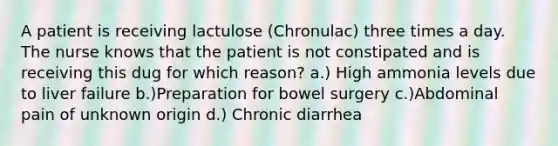 A patient is receiving lactulose (Chronulac) three times a day. The nurse knows that the patient is not constipated and is receiving this dug for which reason? a.) High ammonia levels due to liver failure b.)Preparation for bowel surgery c.)Abdominal pain of unknown origin d.) Chronic diarrhea