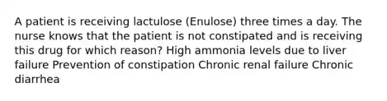 A patient is receiving lactulose (Enulose) three times a day. The nurse knows that the patient is not constipated and is receiving this drug for which reason? High ammonia levels due to liver failure Prevention of constipation Chronic renal failure Chronic diarrhea