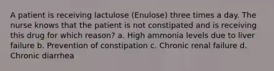 A patient is receiving lactulose (Enulose) three times a day. The nurse knows that the patient is not constipated and is receiving this drug for which reason? a. High ammonia levels due to liver failure b. Prevention of constipation c. Chronic renal failure d. Chronic diarrhea