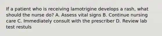 If a patient who is receiving lamotrigine develops a rash, what should the nurse do? A. Assess vital signs B. Continue nursing care C. Immediately consult with the prescriber D. Review lab test restuls