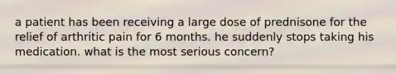 a patient has been receiving a large dose of prednisone for the relief of arthritic pain for 6 months. he suddenly stops taking his medication. what is the most serious concern?