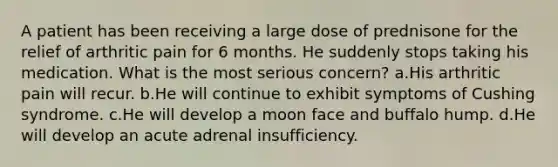 A patient has been receiving a large dose of prednisone for the relief of arthritic pain for 6 months. He suddenly stops taking his medication. What is the most serious concern? a.His arthritic pain will recur. b.He will continue to exhibit symptoms of Cushing syndrome. c.He will develop a moon face and buffalo hump. d.He will develop an acute adrenal insufficiency.