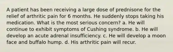 A patient has been receiving a large dose of prednisone for the relief of arthritic pain for 6 months. He suddenly stops taking his medication. What is the most serious concern? a. He will continue to exhibit symptoms of Cushing syndrome. b. He will develop an acute adrenal insufficiency. c. He will develop a moon face and buffalo hump. d. His arthritic pain will recur.