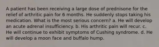 A patient has been receiving a large dose of prednisone for the relief of arthritic pain for 6 months. He suddenly stops taking his medication. What is the most serious concern? a. He will develop an acute adrenal insufficiency. b. His arthritic pain will recur. c. He will continue to exhibit symptoms of Cushing syndrome. d. He will develop a moon face and buffalo hump.