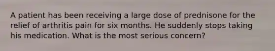A patient has been receiving a large dose of prednisone for the relief of arthritis pain for six months. He suddenly stops taking his medication. What is the most serious concern?