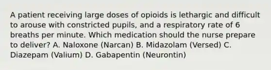 A patient receiving large doses of opioids is lethargic and difficult to arouse with constricted pupils, and a respiratory rate of 6 breaths per minute. Which medication should the nurse prepare to deliver? A. Naloxone (Narcan) B. Midazolam (Versed) C. Diazepam (Valium) D. Gabapentin (Neurontin)