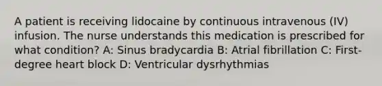 A patient is receiving lidocaine by continuous intravenous (IV) infusion. The nurse understands this medication is prescribed for what condition? A: Sinus bradycardia B: Atrial fibrillation C: First-degree heart block D: Ventricular dysrhythmias