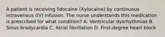 A patient is receiving lidocaine (Xylocaine) by continuous intravenous (IV) infusion. The nurse understands this medication is prescribed for what condition? A. Ventricular dysrhythmias B. Sinus bradycardia C. Atrial fibrillation D. First-degree heart block