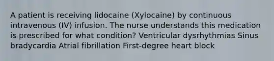 A patient is receiving lidocaine (Xylocaine) by continuous intravenous (IV) infusion. The nurse understands this medication is prescribed for what condition? Ventricular dysrhythmias Sinus bradycardia Atrial fibrillation First-degree heart block