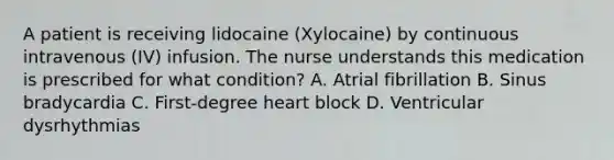 A patient is receiving lidocaine (Xylocaine) by continuous intravenous (IV) infusion. The nurse understands this medication is prescribed for what condition? A. Atrial fibrillation B. Sinus bradycardia C. First-degree heart block D. Ventricular dysrhythmias