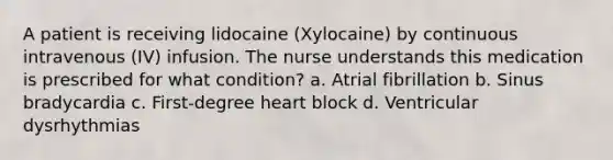 A patient is receiving lidocaine (Xylocaine) by continuous intravenous (IV) infusion. The nurse understands this medication is prescribed for what condition? a. Atrial fibrillation b. Sinus bradycardia c. First-degree heart block d. Ventricular dysrhythmias