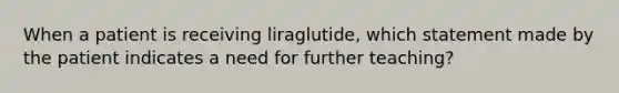 When a patient is receiving liraglutide, which statement made by the patient indicates a need for further teaching?