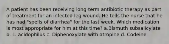 A patient has been receiving long-term antibiotic therapy as part of treatment for an infected leg wound. He tells the nurse that he has had "spells of diarrhea" for the last week. Which medication is most appropriate for him at this time? a.Bismuth subsalicylate b. L. acidophilus c. Diphenoxylate with atropine d. Codeine