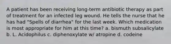 A patient has been receiving long-term antibiotic therapy as part of treatment for an infected leg wound. He tells the nurse that he has had "Spells of diarrhea" for the last week. Which medication is most appropriate for him at this time? a. bismuth subsalicylate b. L. Acidophilus c. diphenoxylate w/ atropine d. codeine