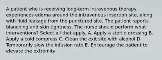 A patient who is receiving long-term intravenous therapy experiences edema around the intravenous insertion site, along with fluid leakage from the punctured site. The patient reports blanching and skin tightness. The nurse should perform what interventions? Select all that apply. A. Apply a sterile dressing B. Apply a cold compress C. Clean the exit site with alcohol D. Temporarily slow the infusion rate E. Encourage the patient to elevate the extremity