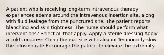 A patient who is receiving long-term intravenous therapy experiences edema around the intravenous insertion site, along with fluid leakage from the punctured site. The patient reports blanching and skin tightness. The nurse should perform what interventions? Select all that apply. Apply a sterile dressing Apply a cold compress Clean the exit site with alcohol Temporarily slow the infusion rate Encourage the patient to elevate the extremity