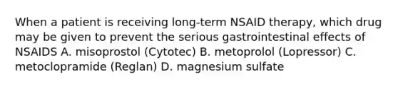 When a patient is receiving long-term NSAID therapy, which drug may be given to prevent the serious gastrointestinal effects of NSAIDS A. misoprostol (Cytotec) B. metoprolol (Lopressor) C. metoclopramide (Reglan) D. magnesium sulfate