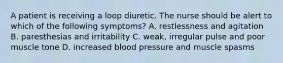 A patient is receiving a loop diuretic. The nurse should be alert to which of the following symptoms? A. restlessness and agitation B. paresthesias and irritability C. weak, irregular pulse and poor muscle tone D. increased blood pressure and muscle spasms