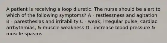 A patient is receiving a loop diuretic. The nurse should be alert to which of the following symptoms? A - restlessness and agitation B - paresthesias and irritability C - weak, irregular pulse, cardiac arrhythmias, & muscle weakness D - increase blood pressure & muscle spasms