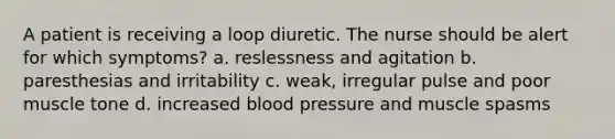 A patient is receiving a loop diuretic. The nurse should be alert for which symptoms? a. reslessness and agitation b. paresthesias and irritability c. weak, irregular pulse and poor muscle tone d. increased blood pressure and muscle spasms