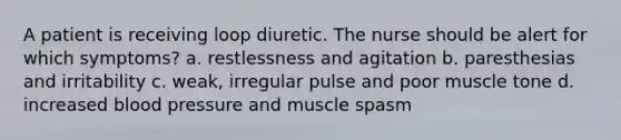 A patient is receiving loop diuretic. The nurse should be alert for which symptoms? a. restlessness and agitation b. paresthesias and irritability c. weak, irregular pulse and poor muscle tone d. increased blood pressure and muscle spasm