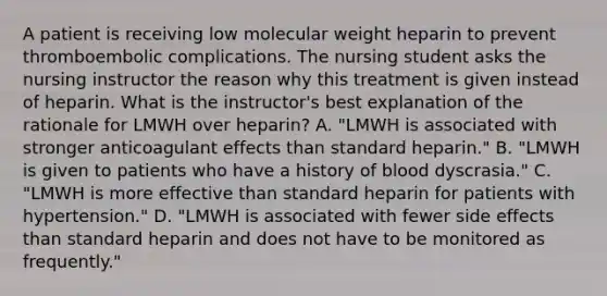 A patient is receiving low molecular weight heparin to prevent thromboembolic complications. The nursing student asks the nursing instructor the reason why this treatment is given instead of heparin. What is the instructor's best explanation of the rationale for LMWH over heparin? A. "LMWH is associated with stronger anticoagulant effects than standard heparin." B. "LMWH is given to patients who have a history of blood dyscrasia." C. "LMWH is more effective than standard heparin for patients with hypertension." D. "LMWH is associated with fewer side effects than standard heparin and does not have to be monitored as frequently."