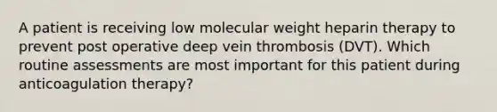 A patient is receiving low molecular weight heparin therapy to prevent post operative deep vein thrombosis (DVT). Which routine assessments are most important for this patient during anticoagulation therapy?