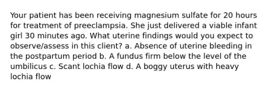 Your patient has been receiving magnesium sulfate for 20 hours for treatment of preeclampsia. She just delivered a viable infant girl 30 minutes ago. What uterine findings would you expect to observe/assess in this client? a. Absence of uterine bleeding in the postpartum period b. A fundus firm below the level of the umbilicus c. Scant lochia flow d. A boggy uterus with heavy lochia flow