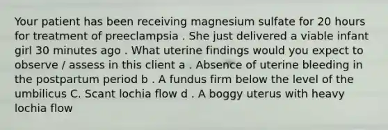 Your patient has been receiving magnesium sulfate for 20 hours for treatment of preeclampsia . She just delivered a viable infant girl 30 minutes ago . What uterine findings would you expect to observe / assess in this client a . Absence of uterine bleeding in the postpartum period b . A fundus firm below the level of the umbilicus C. Scant lochia flow d . A boggy uterus with heavy lochia flow