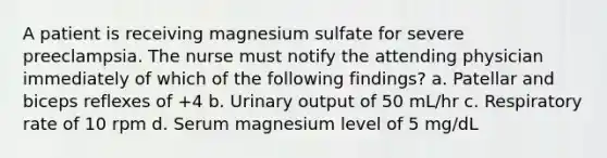 A patient is receiving magnesium sulfate for severe preeclampsia. The nurse must notify the attending physician immediately of which of the following findings? a. Patellar and biceps reflexes of +4 b. Urinary output of 50 mL/hr c. Respiratory rate of 10 rpm d. Serum magnesium level of 5 mg/dL