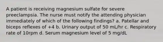 A patient is receiving magnesium sulfate for severe preeclampsia. The nurse must notify the attending physician immediately of which of the following findings? a. Patellar and biceps reflexes of +4 b. Urinary output of 50 mL/hr c. Respiratory rate of 10rpm d. Serum magnesium level of 5 mg/dL