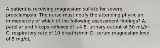 A patient is receiving magnesium sulfate for severe preeclampsia. The nurse must notify the attending physician immediately of which of the following assessment findings? A. patellar and biceps reflexes of +4 B. urinary output of 50 mL/hr C. respiratory rate of 10 breaths/min D. serum magnesium level of 5 mg/dL