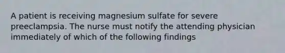 A patient is receiving magnesium sulfate for severe preeclampsia. The nurse must notify the attending physician immediately of which of the following findings