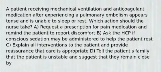 A patient receiving mechanical ventilation and anticoagulant medication after experiencing a pulmonary embolism appears tense and is unable to sleep or rest. Which action should the nurse take? A) Request a prescription for pain medication and remind the patient to report discomfort B) Ask the HCP if conscious sedation may be administered to help the patient rest C) Explain all interventions to the patient and provide reassurance that care is appropriate D) Tell the patient's family that the patient is unstable and suggest that they remain close by