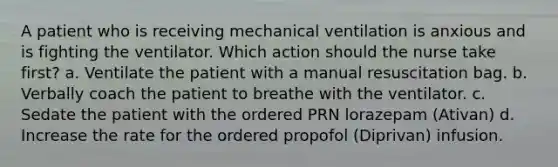 A patient who is receiving mechanical ventilation is anxious and is fighting the ventilator. Which action should the nurse take first? a. Ventilate the patient with a manual resuscitation bag. b. Verbally coach the patient to breathe with the ventilator. c. Sedate the patient with the ordered PRN lorazepam (Ativan) d. Increase the rate for the ordered propofol (Diprivan) infusion.