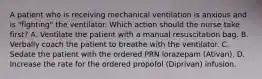 A patient who is receiving mechanical ventilation is anxious and is "fighting" the ventilator. Which action should the nurse take first? A. Ventilate the patient with a manual resuscitation bag. B. Verbally coach the patient to breathe with the ventilator. C. Sedate the patient with the ordered PRN lorazepam (Ativan). D. Increase the rate for the ordered propofol (Diprivan) infusion.