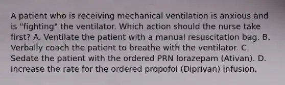 A patient who is receiving mechanical ventilation is anxious and is "fighting" the ventilator. Which action should the nurse take first? A. Ventilate the patient with a manual resuscitation bag. B. Verbally coach the patient to breathe with the ventilator. C. Sedate the patient with the ordered PRN lorazepam (Ativan). D. Increase the rate for the ordered propofol (Diprivan) infusion.