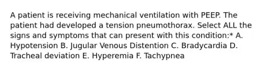 A patient is receiving mechanical ventilation with PEEP. The patient had developed a tension pneumothorax. Select ALL the signs and symptoms that can present with this condition:* A. Hypotension B. Jugular Venous Distention C. Bradycardia D. Tracheal deviation E. Hyperemia F. Tachypnea