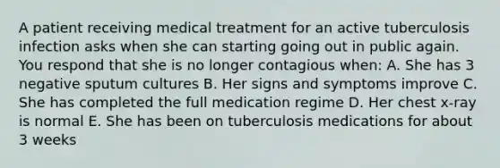 A patient receiving medical treatment for an active tuberculosis infection asks when she can starting going out in public again. You respond that she is no longer contagious when: A. She has 3 negative sputum cultures B. Her signs and symptoms improve C. She has completed the full medication regime D. Her chest x-ray is normal E. She has been on tuberculosis medications for about 3 weeks